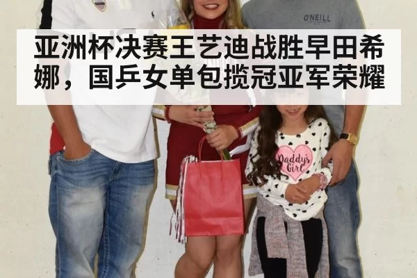 亚洲杯决赛王艺迪战胜早田希娜，国乒女单包揽冠亚军荣耀