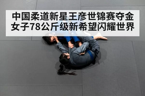 中国柔道新星王彦世锦赛夺金女子78公斤级新希望闪耀世界
